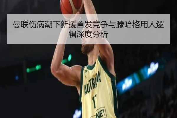 曼联伤病潮下新援首发竞争与滕哈格用人逻辑深度分析