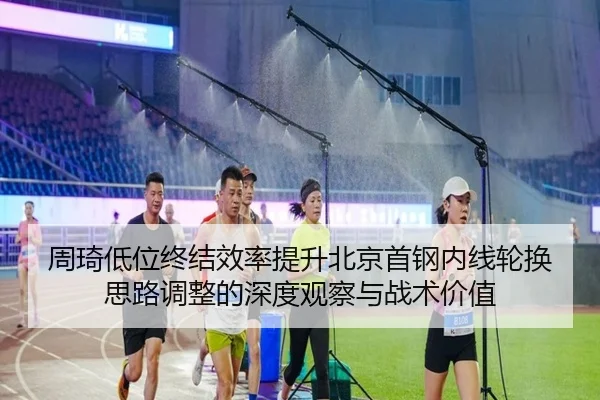 周琦低位终结效率提升北京首钢内线轮换思路调整的深度观察与战术价值