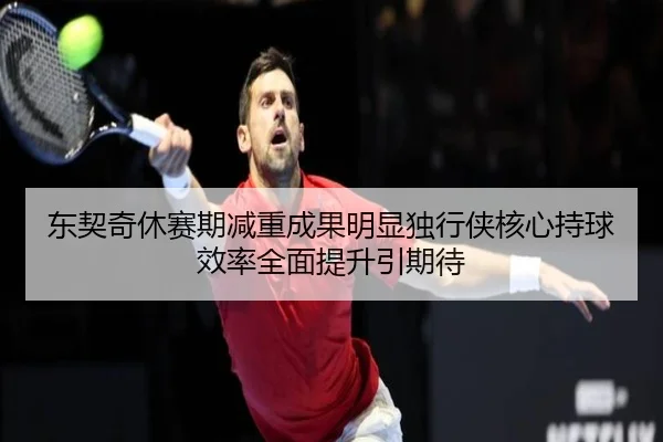 东契奇休赛期减重成果明显独行侠核心持球效率全面提升引期待