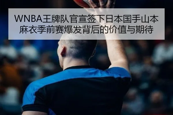 WNBA王牌队官宣签下日本国手山本麻衣季前赛爆发背后的价值与期待