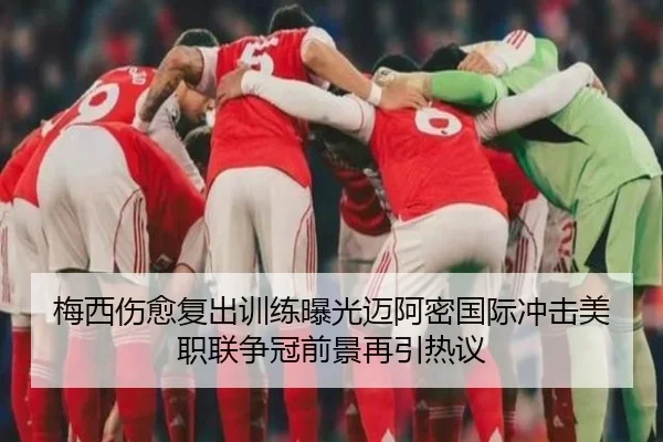 梅西伤愈复出训练曝光迈阿密国际冲击美职联争冠前景再引热议